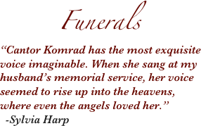        Funerals
“Cantor Komrad has the most exquisite voice imaginable. When she sang at my husband’s memorial service, her voice seemed to rise up into the heavens, where even the angels loved her.”
  -Sylvia Harp

